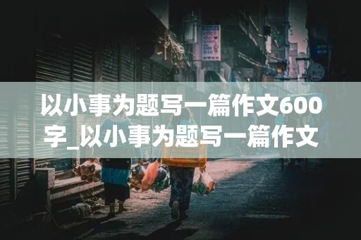 以小事为题写一篇作文600字_以小事为题写一篇作文600字怎么写