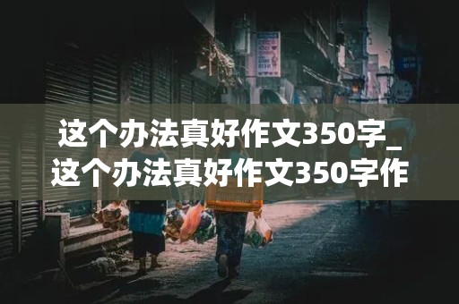 这个办法真好作文350字_这个办法真好作文350字作文