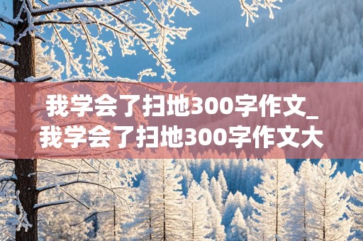 我学会了扫地300字作文_我学会了扫地300字作文大全