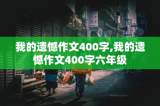 我的遗憾作文400字,我的遗憾作文400字六年级