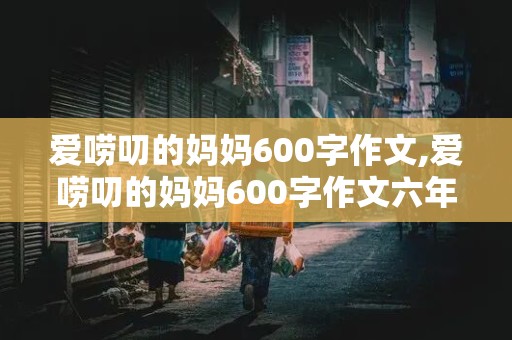 爱唠叨的妈妈600字作文,爱唠叨的妈妈600字作文六年级