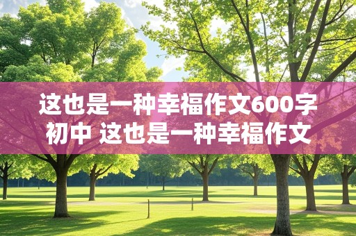 这也是一种幸福作文600字初中 这也是一种幸福作文600字初中记叙文