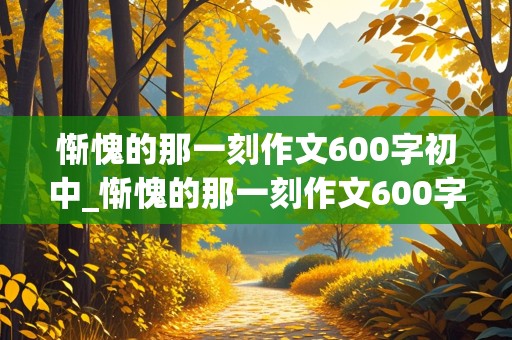 惭愧的那一刻作文600字初中_惭愧的那一刻作文600字初中细节描写