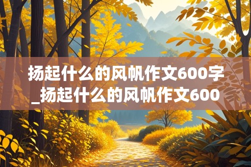 扬起什么的风帆作文600字_扬起什么的风帆作文600字记叙文