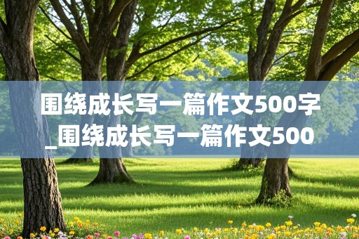 围绕成长写一篇作文500字_围绕成长写一篇作文500字6年级