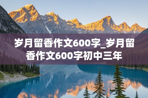 岁月留香作文600字_岁月留香作文600字初中三年