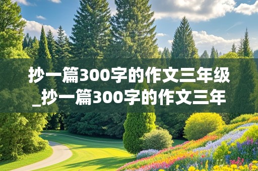 抄一篇300字的作文三年级_抄一篇300字的作文三年级上册