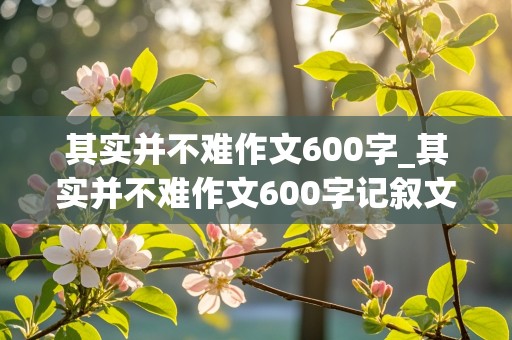 其实并不难作文600字_其实并不难作文600字记叙文