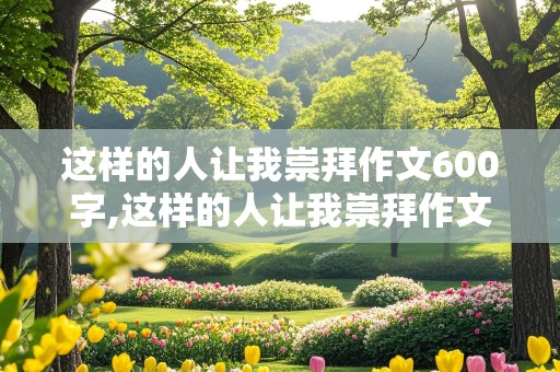 这样的人让我崇拜作文600字,这样的人让我崇拜作文600字初中