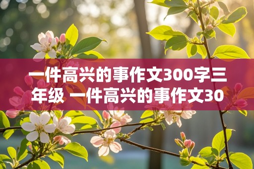 一件高兴的事作文300字三年级 一件高兴的事作文300字三年级优秀