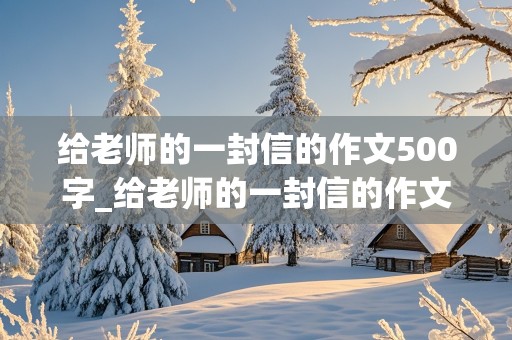 给老师的一封信的作文500字_给老师的一封信的作文500字六年级