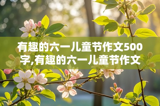 有趣的六一儿童节作文500字,有趣的六一儿童节作文500字六年级