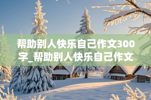 帮助别人快乐自己作文300字_帮助别人快乐自己作文300字三年级下册