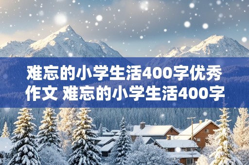 难忘的小学生活400字优秀作文 难忘的小学生活400字优秀作文免费