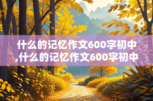 什么的记忆作文600字初中,什么的记忆作文600字初中记叙文