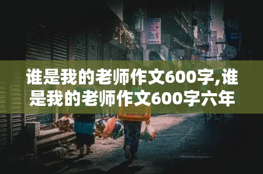 谁是我的老师作文600字,谁是我的老师作文600字六年级