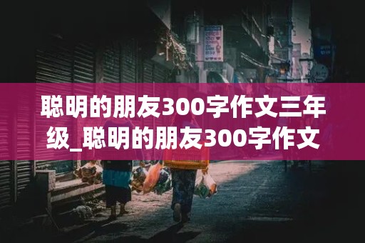 聪明的朋友300字作文三年级_聪明的朋友300字作文三年级上册