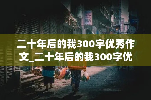 二十年后的我300字优秀作文_二十年后的我300字优秀作文免费