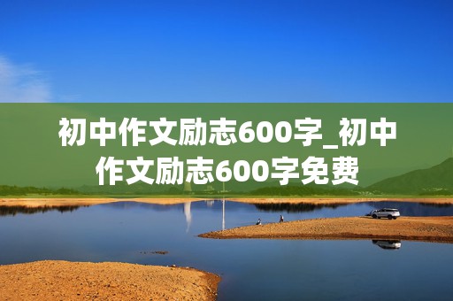 初中作文励志600字_初中作文励志600字免费