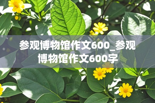 参观博物馆作文600_参观博物馆作文600字