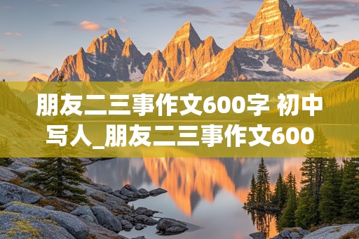 朋友二三事作文600字 初中写人_朋友二三事作文600字 初中写人结尾