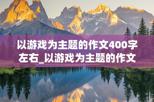 以游戏为主题的作文400字左右_以游戏为主题的作文400字左右怎么写