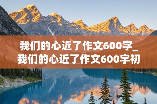 我们的心近了作文600字_我们的心近了作文600字初三