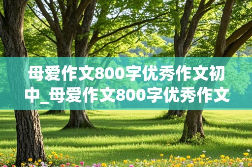 母爱作文800字优秀作文初中_母爱作文800字优秀作文初中记叙文