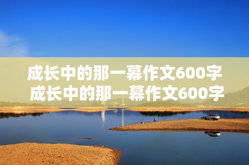 成长中的那一幕作文600字 成长中的那一幕作文600字初中