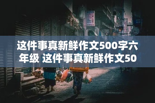 这件事真新鲜作文500字六年级 这件事真新鲜作文500字六年级上册