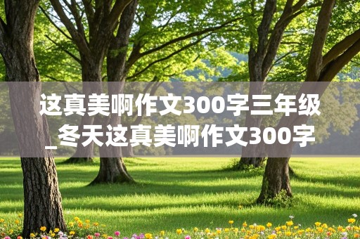 这真美啊作文300字三年级_冬天这真美啊作文300字三年级