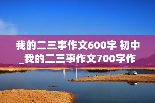 我的二三事作文600字 初中_我的二三事作文700字作文