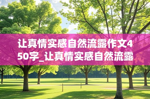 让真情实感自然流露作文450字_让真情实感自然流露作文450字感动