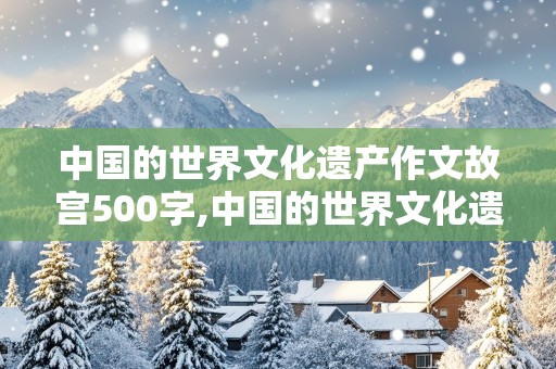 中国的世界文化遗产作文故宫500字,中国的世界文化遗产作文故宫500字左右