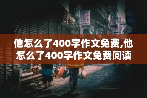 他怎么了400字作文免费,他怎么了400字作文免费阅读