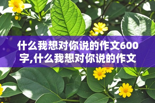 什么我想对你说的作文600字,什么我想对你说的作文600字,写人