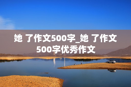 她 了作文500字_她 了作文500字优秀作文