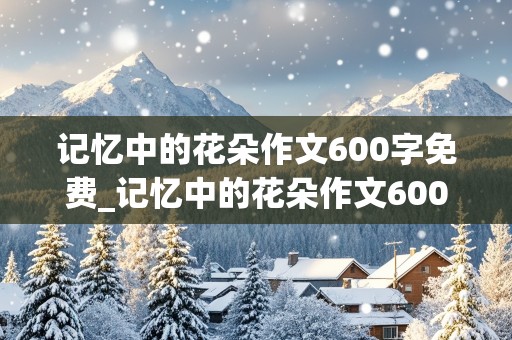 记忆中的花朵作文600字免费_记忆中的花朵作文600字免费阅读