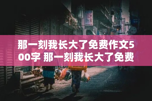 那一刻我长大了免费作文500字 那一刻我长大了免费作文500字做饭