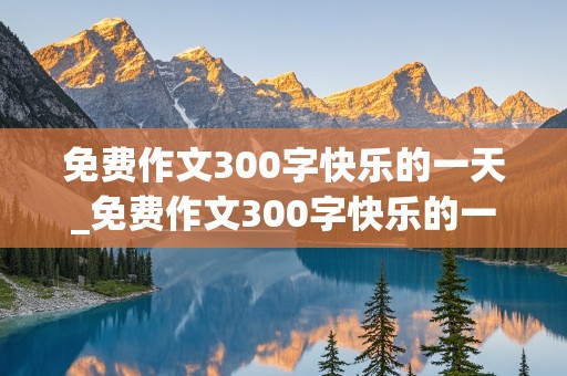 免费作文300字快乐的一天_免费作文300字快乐的一天怎么写