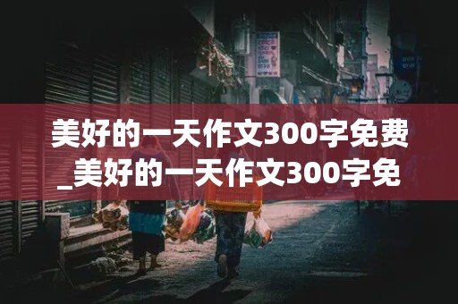 美好的一天作文300字免费_美好的一天作文300字免费,全文