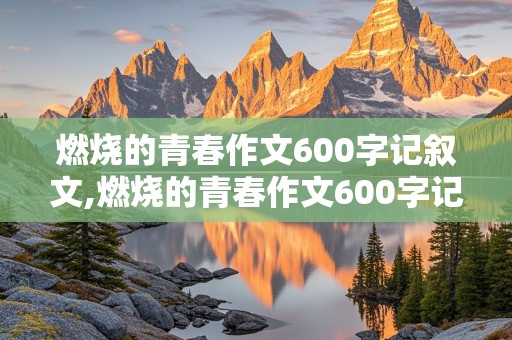 燃烧的青春作文600字记叙文,燃烧的青春作文600字记叙文多景物