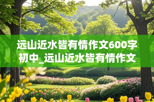 远山近水皆有情作文600字初中_远山近水皆有情作文600字初中记叙文