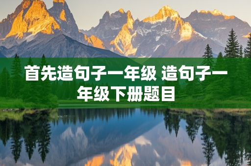 首先造句子一年级 造句子一年级下册题目