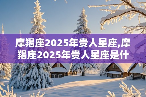 摩羯座2025年贵人星座,摩羯座2025年贵人星座是什么