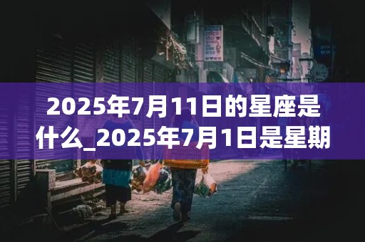 2025年7月11日的星座是什么_2025年7月1日是星期几