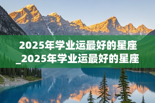 2025年学业运最好的星座_2025年学业运最好的星座女生