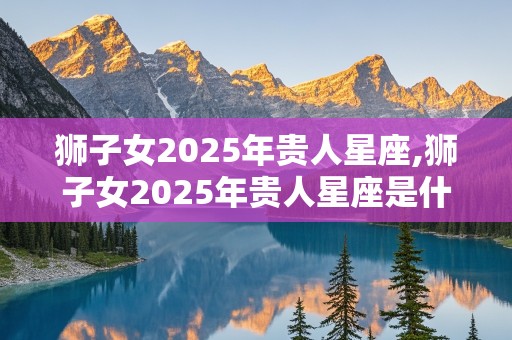 狮子女2025年贵人星座,狮子女2025年贵人星座是什么