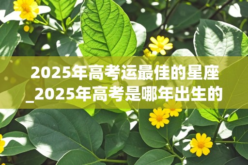 2025年高考运最佳的星座_2025年高考是哪年出生的