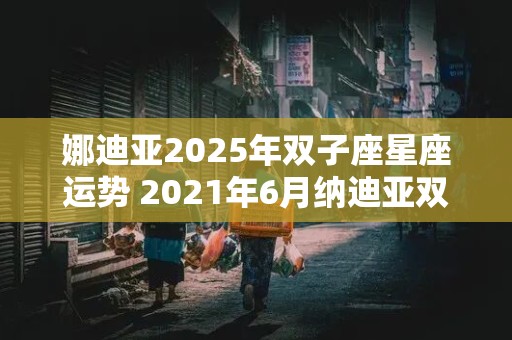 娜迪亚2025年双子座星座运势 2021年6月纳迪亚双子座运势